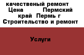 качественый ремонт  › Цена ­ 100 - Пермский край, Пермь г. Строительство и ремонт » Услуги   